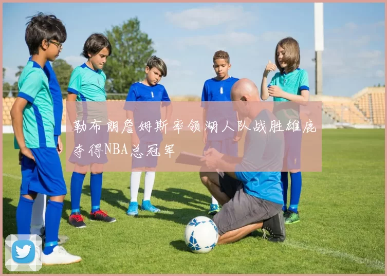 勒布朗詹姆斯率领湖人队战胜雄鹿夺得NBA总冠军