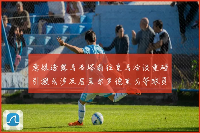 意媒透露马洛塔前往皇马洽谈重磅引援或涉及居莱尔罗德里戈等球员