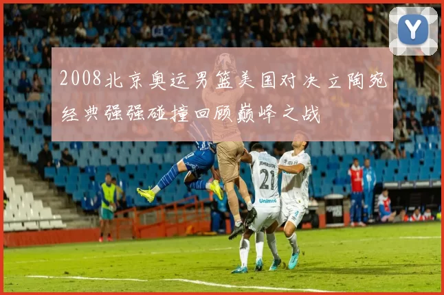 2008北京奥运男篮美国对决立陶宛经典强强碰撞回顾巅峰之战