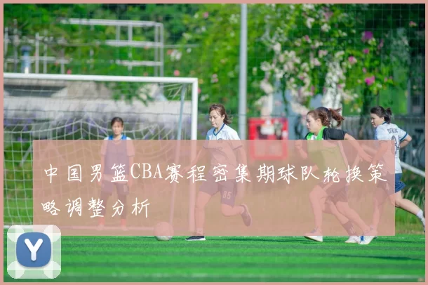 中国男篮CBA赛程密集期球队轮换策略调整分析