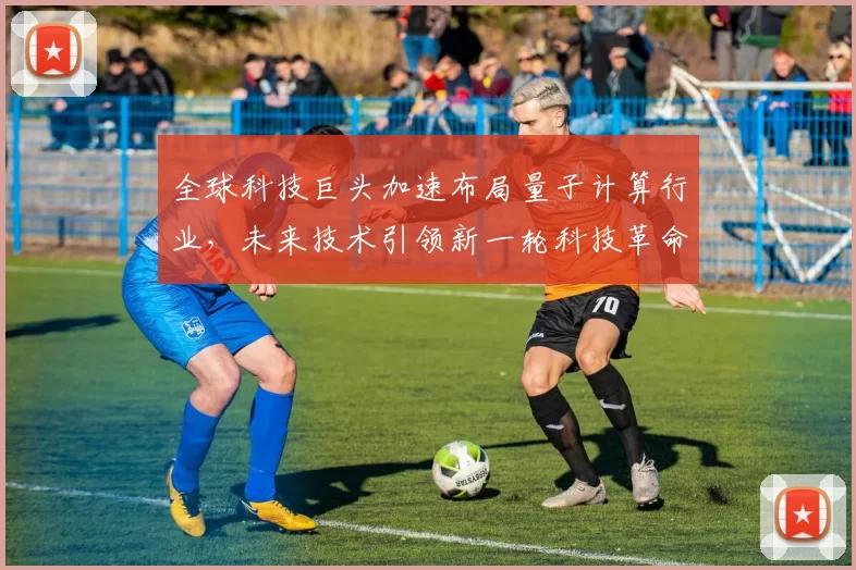 全球科技巨头加速布局量子计算行业，未来技术引领新一轮科技革命