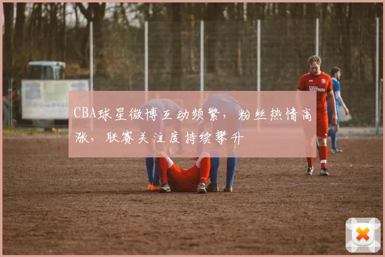 CBA球星微博互动频繁，粉丝热情高涨，联赛关注度持续攀升