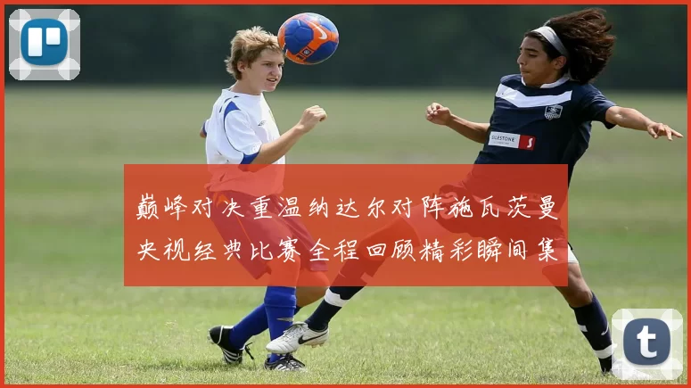 巅峰对决重温纳达尔对阵施瓦茨曼央视经典比赛全程回顾精彩瞬间集