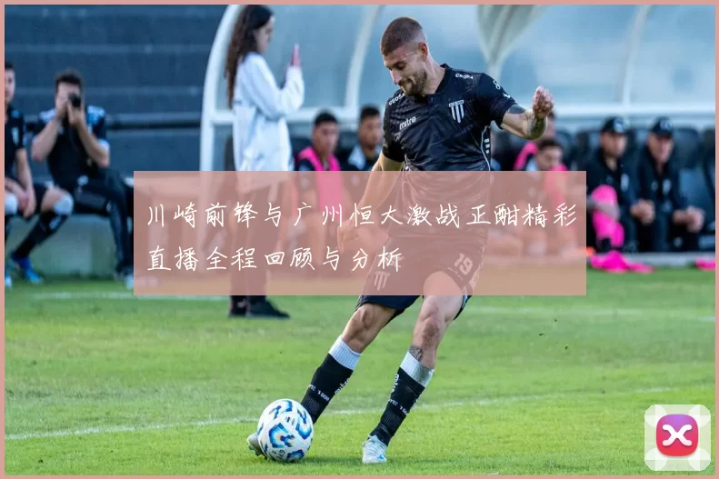 川崎前锋与广州恒大激战正酣精彩直播全程回顾与分析