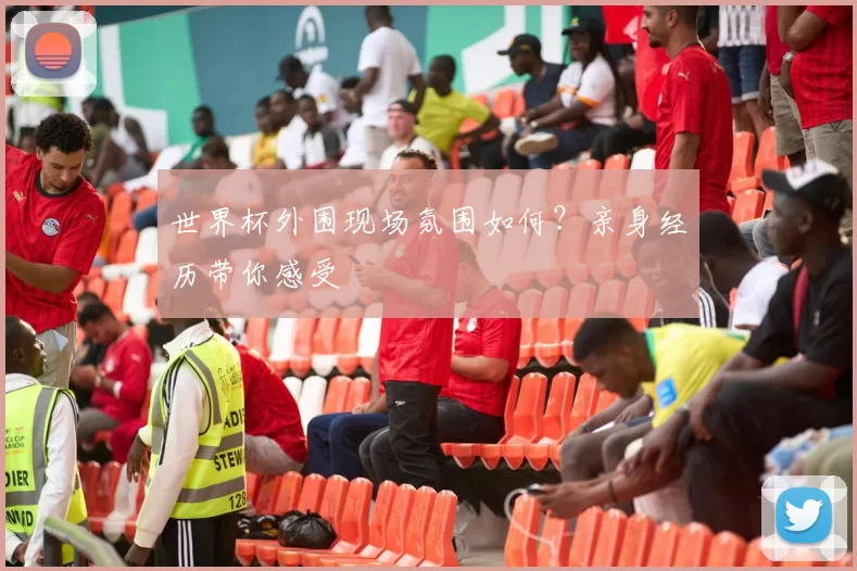 世界杯外围现场氛围如何?亲身经历带你感受