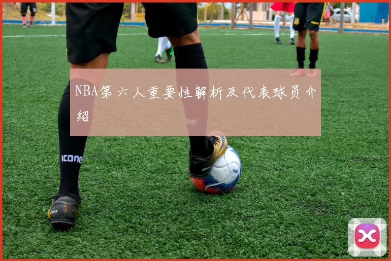 NBA第六人重要性解析及代表球员介绍