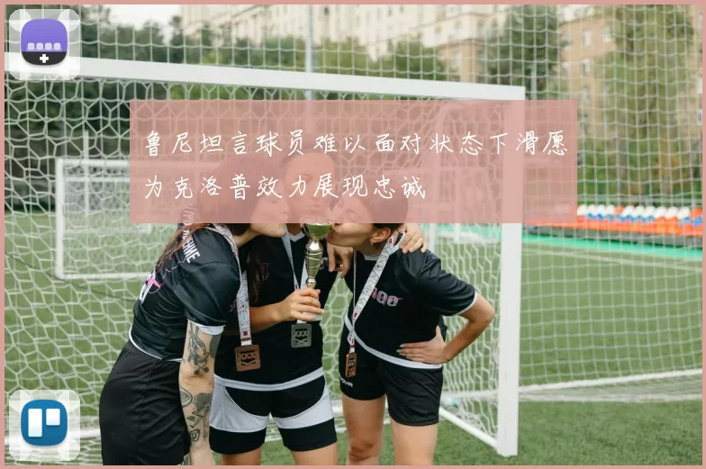 鲁尼坦言球员难以面对状态下滑愿为克洛普效力展现忠诚