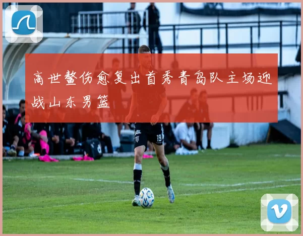 高世鳌伤愈复出首秀青岛队主场迎战山东男篮