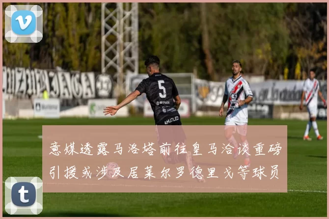 意媒透露马洛塔前往皇马洽谈重磅引援或涉及居莱尔罗德里戈等球员
