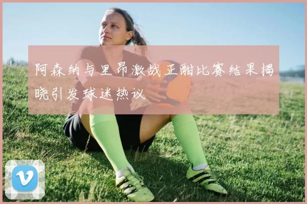 阿森纳与里昂激战正酣比赛结果揭晓引发球迷热议