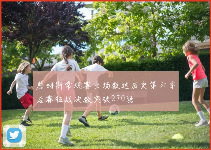 詹姆斯常规赛出场数达历史第六季后赛征战次数突破270场