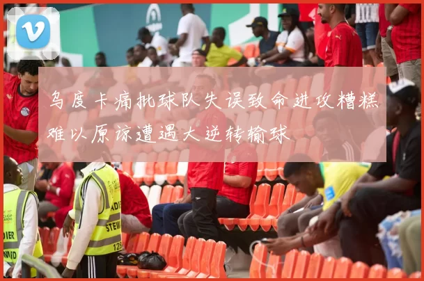 乌度卡痛批球队失误致命进攻糟糕难以原谅遭遇大逆转输球