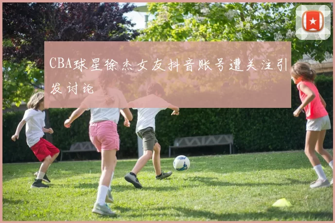 CBA球星徐杰女友抖音账号遭关注引发讨论