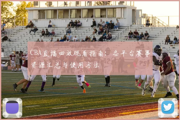 CBA直播回放观看指南：各平台赛事资源汇总与使用方法