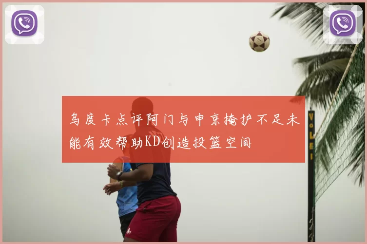 乌度卡点评阿门与申京掩护不足未能有效帮助KD创造投篮空间