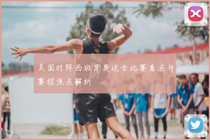 美国对阵西班牙奥运会比赛看点与赛程焦点解析