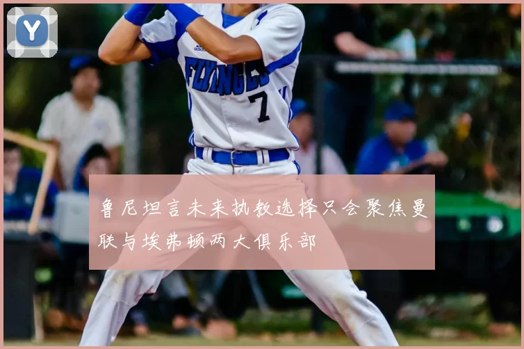 鲁尼坦言未来执教选择只会聚焦曼联与埃弗顿两大俱乐部