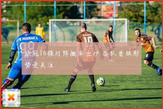 欧冠16强对阵概率出炉 各队晋级形势受关注