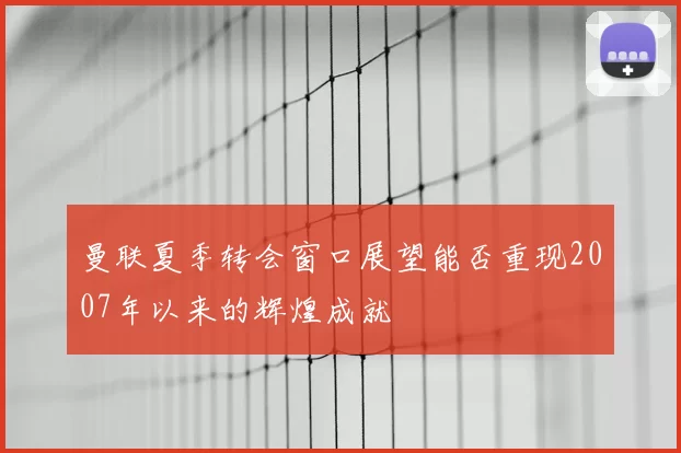 曼联夏季转会窗口展望能否重现2007年以来的辉煌成就