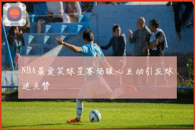 NBA最爱笑球星赛场暖心互动引发球迷点赞