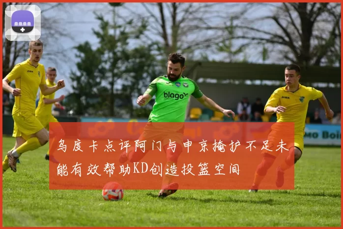 乌度卡点评阿门与申京掩护不足未能有效帮助KD创造投篮空间