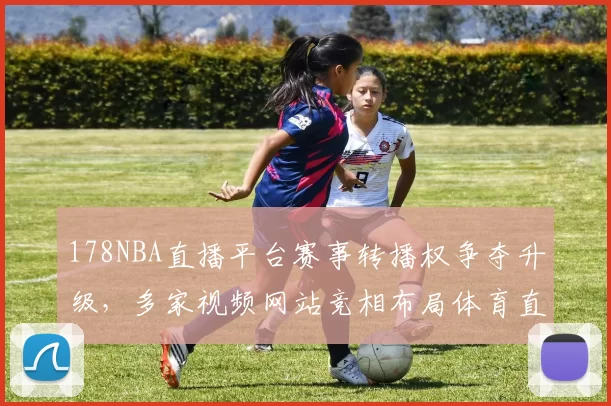 178NBA直播平台赛事转播权争夺升级，多家视频网站竞相布局体育直播市场